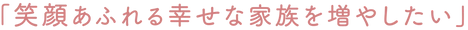 笑顔あふれる幸せな家族を増やしたい